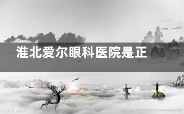淮北爱尔眼科医院是正规的吗？十分正规，奉上医院简介|诊疗特色|收费标准|患者口碑等信息